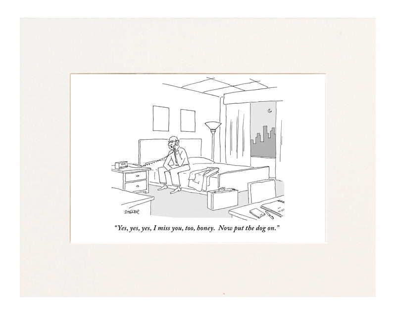 "Yes, yes, yes, I miss you, too, honey. Now put the dog on." (Businessman sitting on a bed in hotel room talking on the phone.)